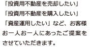 「投資用不動産を売却したい」 「投資用不動産を購入したい」 「資産運用したい」など、お客様お一人お一人にあったご提案をさせていただきます。